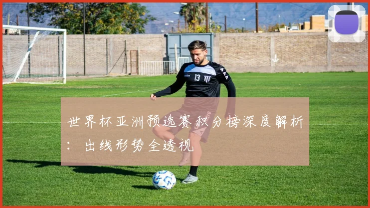 世界杯亚洲预选赛积分榜深度解析：出线形势全透视