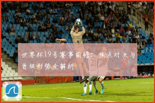 世界杯19号赛事前瞻：焦点对决与晋级形势全解析