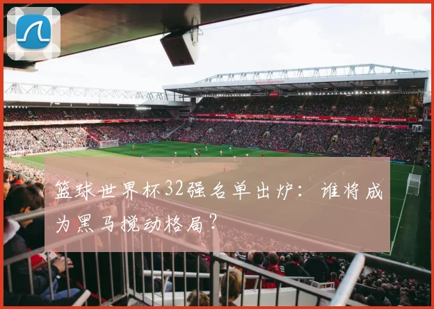 篮球世界杯32强名单出炉：谁将成为黑马搅动格局？