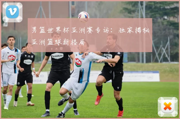 男篮世界杯亚洲赛专访:独家揭秘亚洲篮球新格局