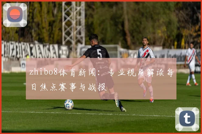 zhibo8体育新闻：专业视角解读每日焦点赛事与战报