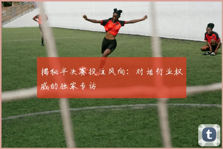 揭秘半决赛投注风向：对话行业权威的独家专访