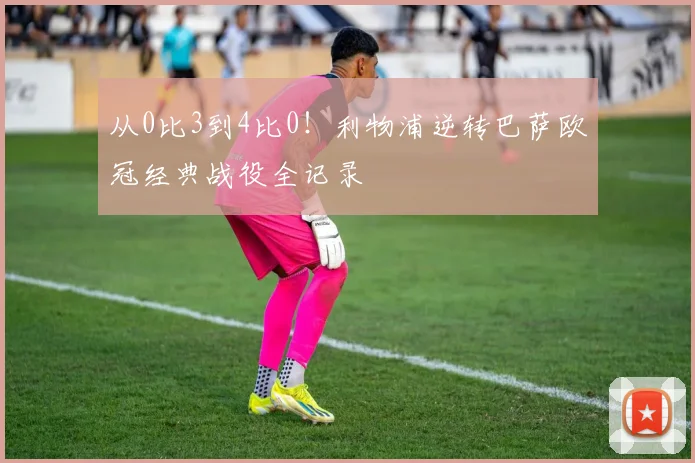 从0比3到4比0！利物浦逆转巴萨欧冠经典战役全记录