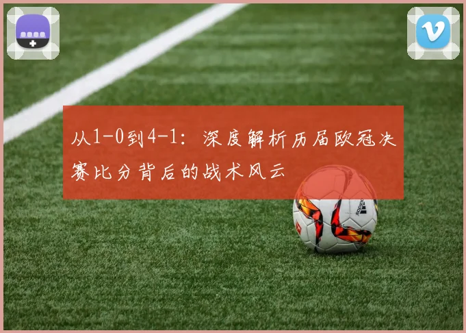 从1-0到4-1：深度解析历届欧冠决赛比分背后的战术风云