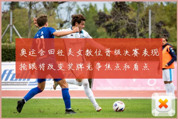 奥运会田径美女数位晋级决赛表现抢眼将改变奖牌竞争焦点和看点