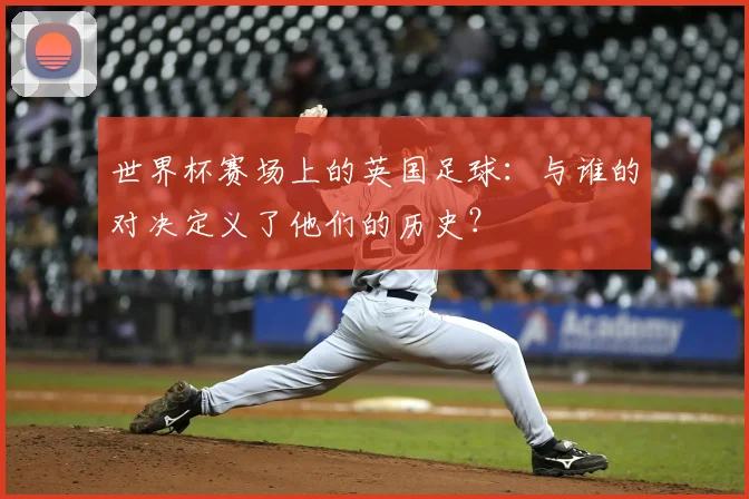 世界杯赛场上的英国足球:与谁的对决定义了他们的历史?
