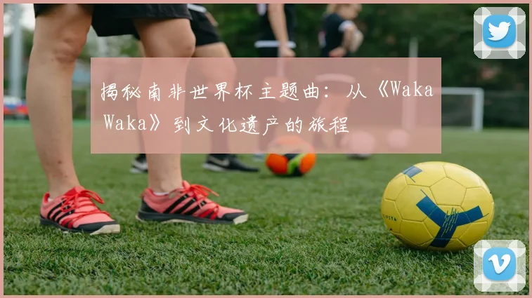 揭秘南非世界杯主题曲：从《Waka Waka》到文化遗产的旅程