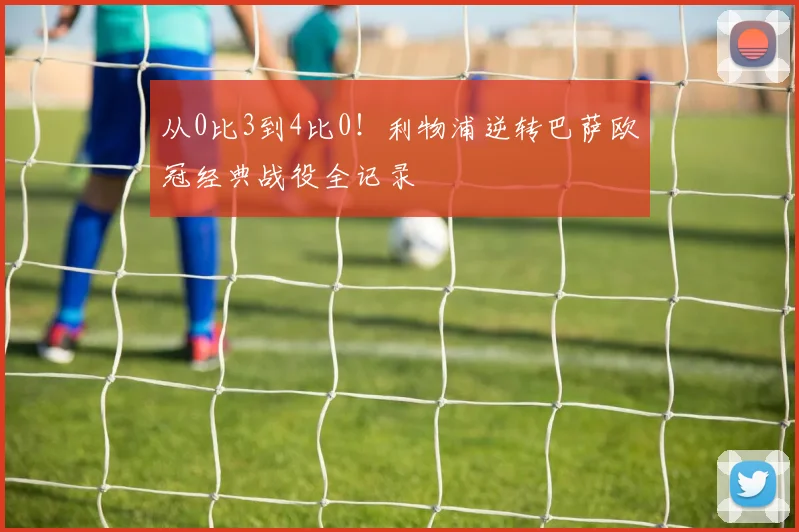 从0比3到4比0！利物浦逆转巴萨欧冠经典战役全记录