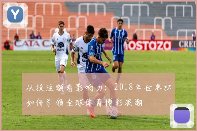 从投注额看影响力:2018年世界杯如何引领全球体育博彩浪潮