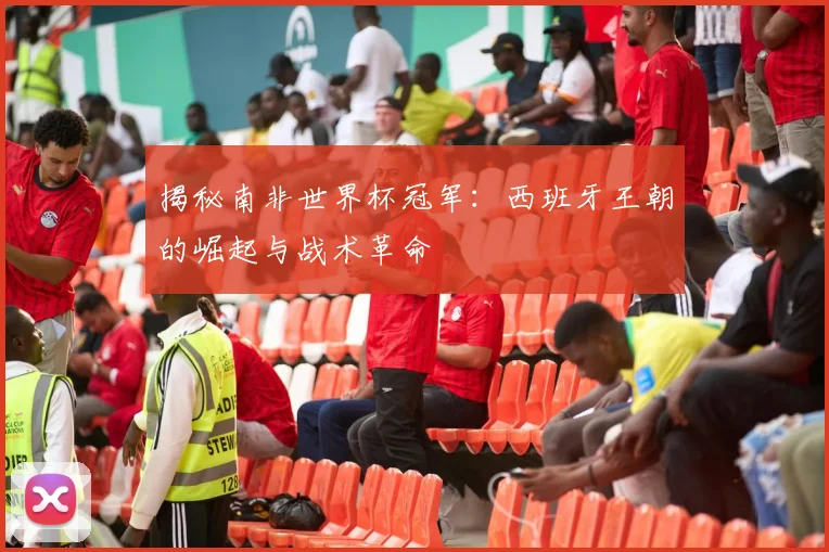 揭秘南非世界杯冠军：西班牙王朝的崛起与战术革命