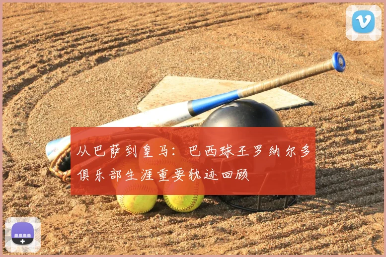 从巴萨到皇马：巴西球王罗纳尔多俱乐部生涯重要轨迹回顾