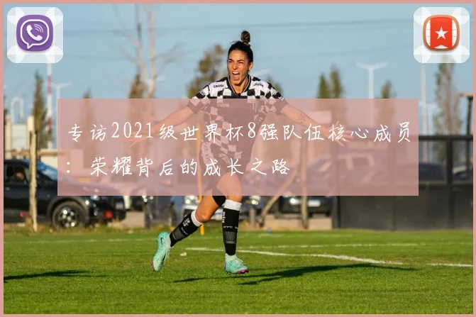 专访2021级世界杯8强队伍核心成员:荣耀背后的成长之路