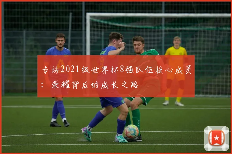 专访2021级世界杯8强队伍核心成员:荣耀背后的成长之路