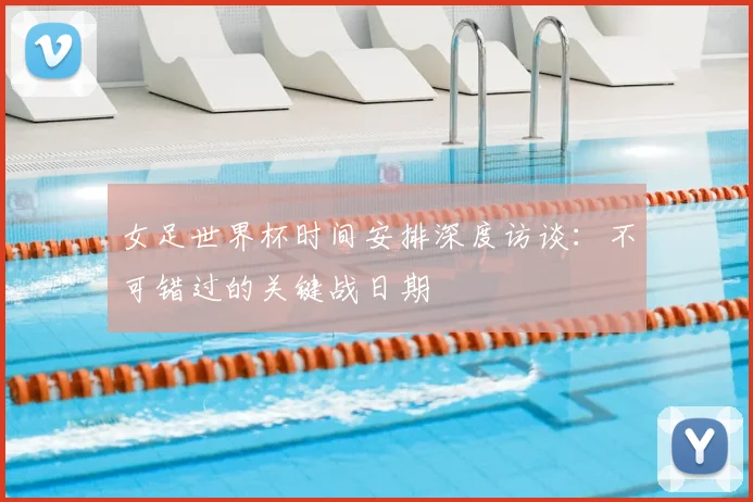 女足世界杯时间安排深度访谈:不可错过的关键战日期