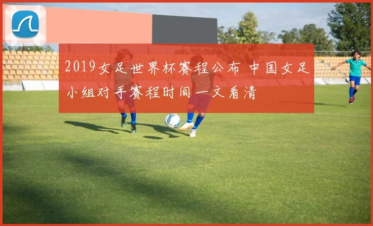 2019女足世界杯赛程公布 中国女足小组对手赛程时间一文看清