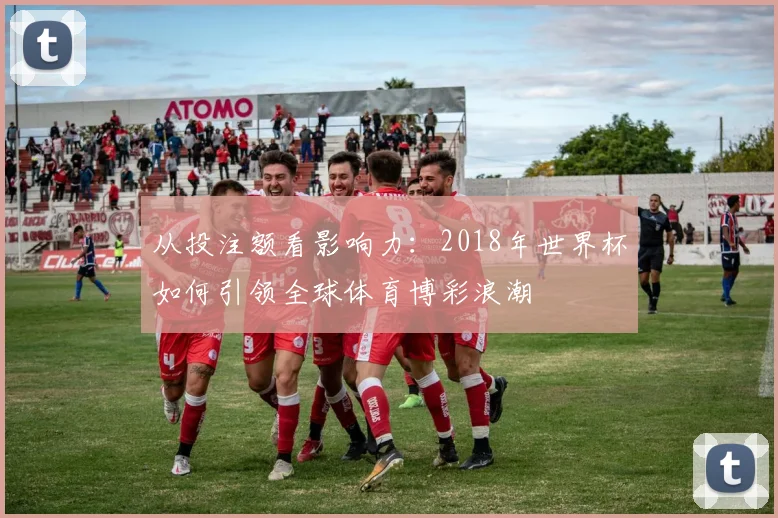 从投注额看影响力:2018年世界杯如何引领全球体育博彩浪潮