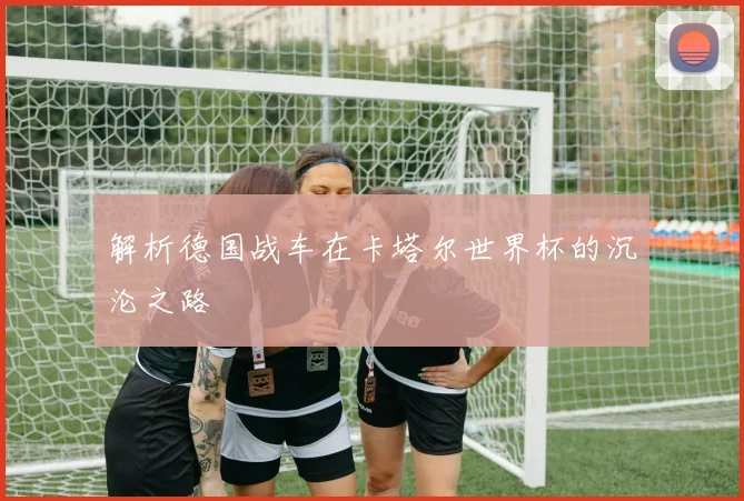 解析德国战车在卡塔尔世界杯的沉沦之路