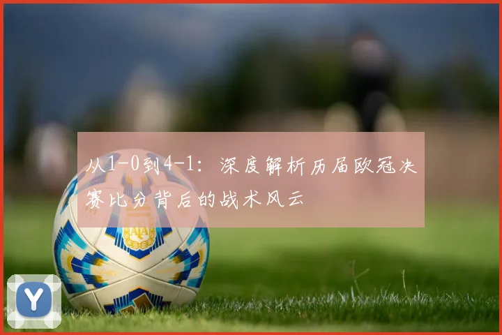 从1-0到4-1：深度解析历届欧冠决赛比分背后的战术风云