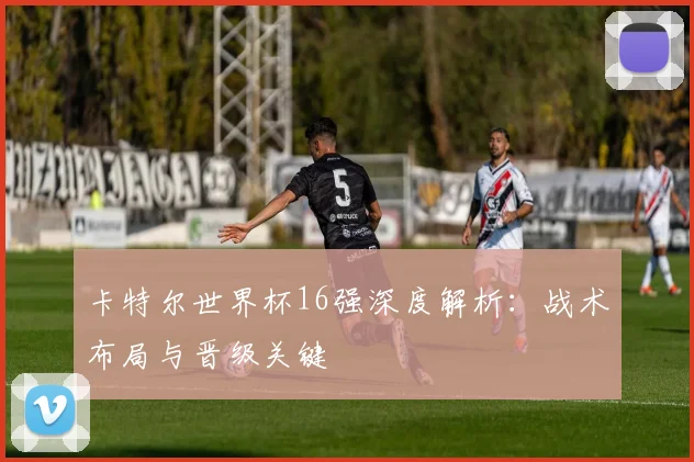 卡特尔世界杯16强深度解析：战术布局与晋级关键